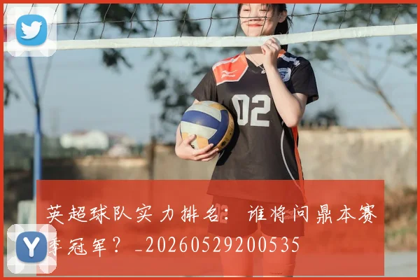 英超球队实力排名:谁将问鼎本赛季冠军?_20260529200535