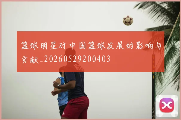 篮球明星对中国篮球发展的影响与贡献_20260529200403