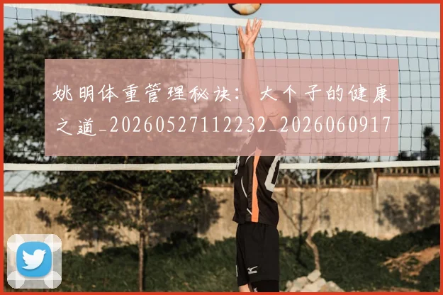 姚明体重管理秘诀:大个子的健康之道_20260527112232_20260609173418