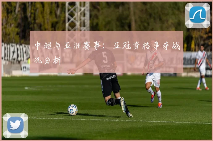 中超与亚洲赛事：亚冠资格争夺战况分析