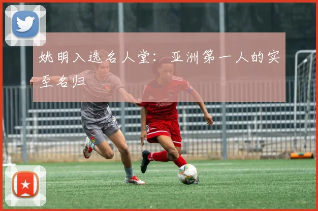 姚明入选名人堂:亚洲第一人的实至名归