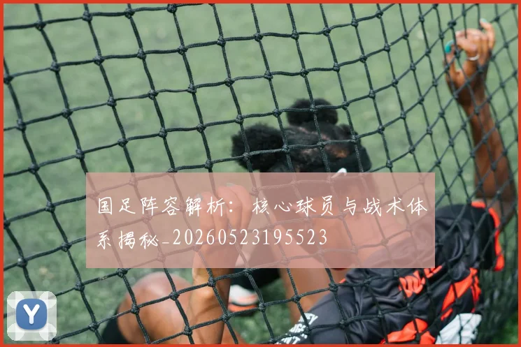 国足阵容解析:核心球员与战术体系揭秘_20260523195523