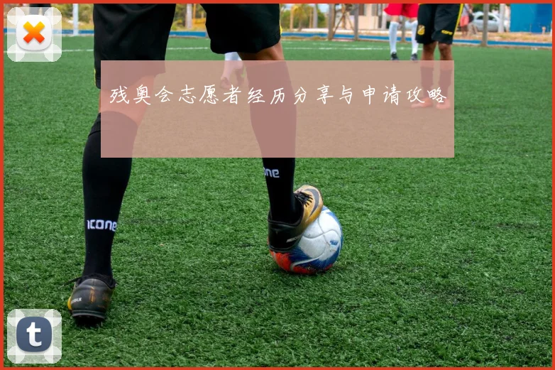 残奥会志愿者经历分享与申请攻略