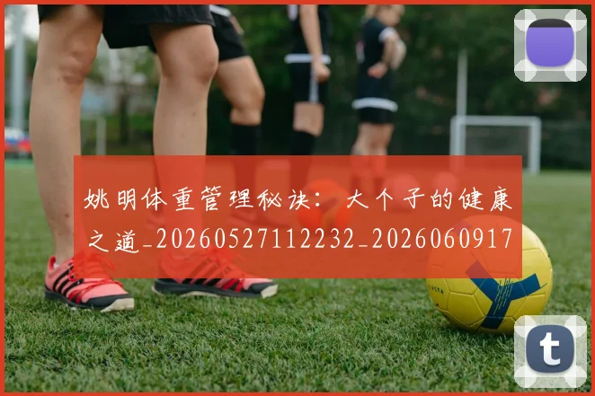 姚明体重管理秘诀:大个子的健康之道_20260527112232_20260609173418