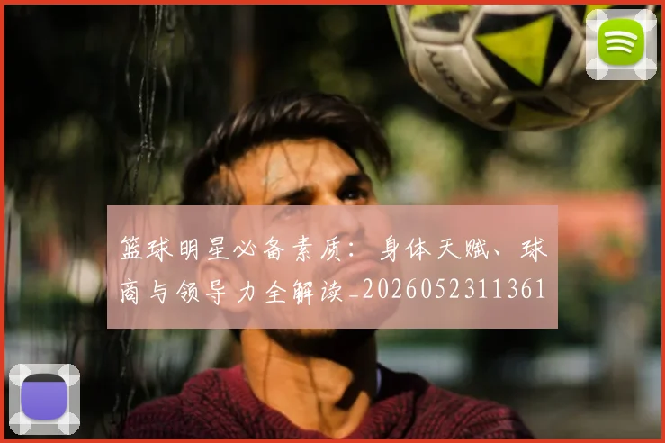 篮球明星必备素质：身体天赋、球商与领导力全解读_20260523113615